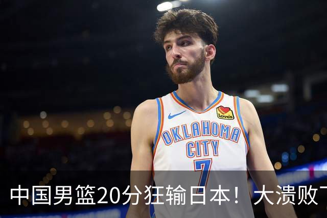 中国男篮20分狂输日本！大溃败下露出四块伤疤！再度崛起必须彻改